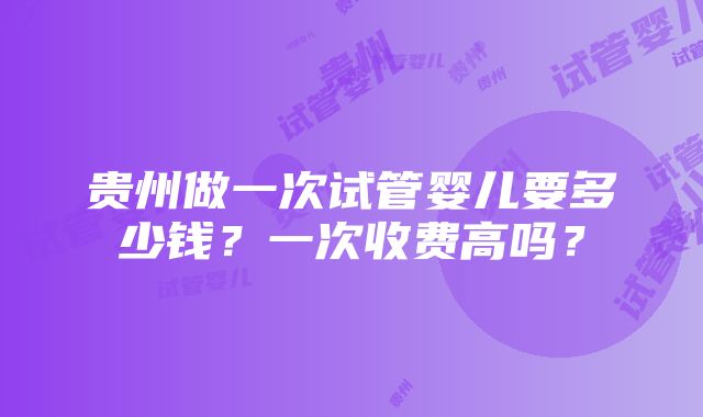 贵州做一次试管婴儿要多少钱？一次收费高吗？