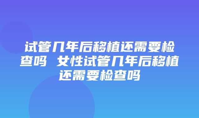 试管几年后移植还需要检查吗 女性试管几年后移植还需要检查吗