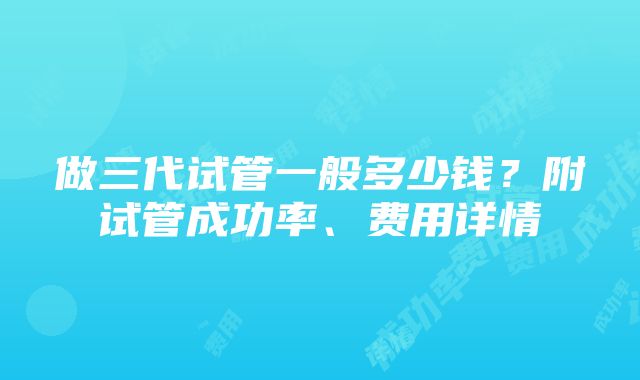 做三代试管一般多少钱？附试管成功率、费用详情