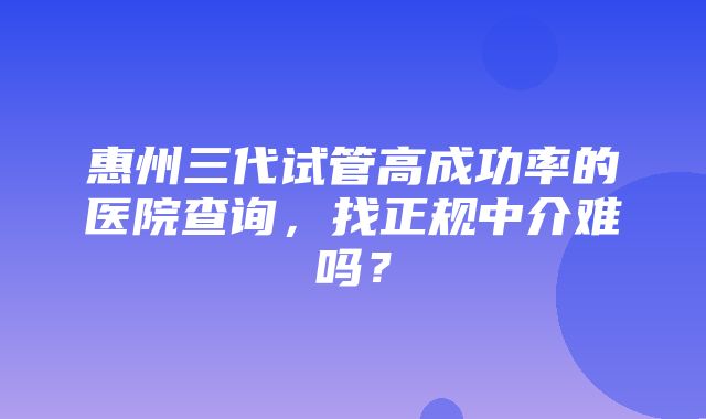 惠州三代试管高成功率的医院查询，找正规中介难吗？