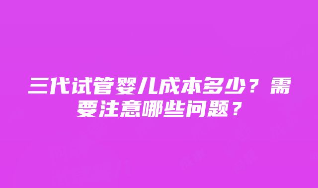 三代试管婴儿成本多少？需要注意哪些问题？