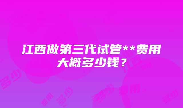 江西做第三代试管**费用大概多少钱？