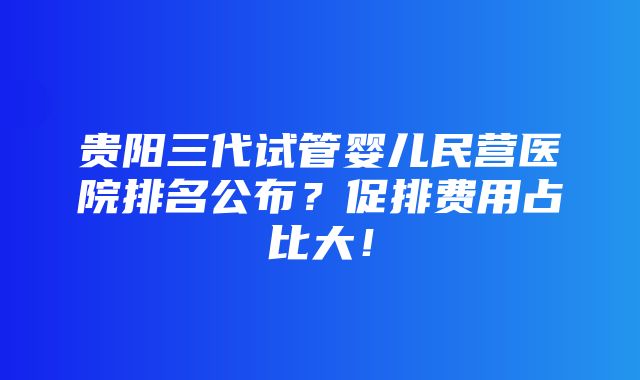 贵阳三代试管婴儿民营医院排名公布？促排费用占比大！