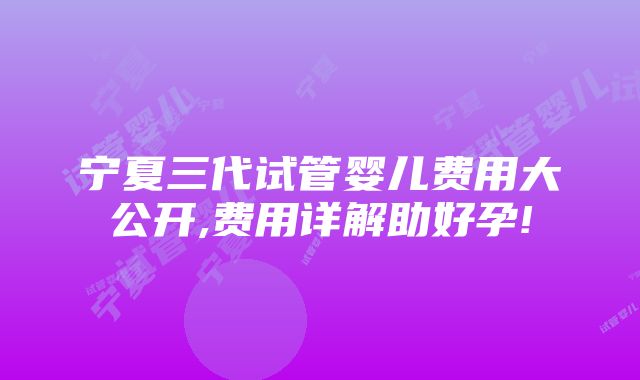 宁夏三代试管婴儿费用大公开,费用详解助好孕!