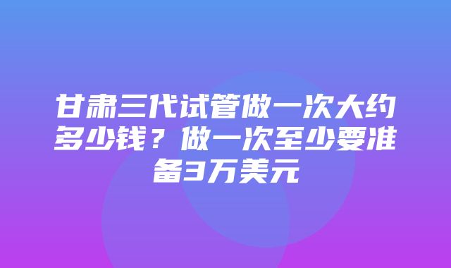 甘肃三代试管做一次大约多少钱？做一次至少要准备3万美元