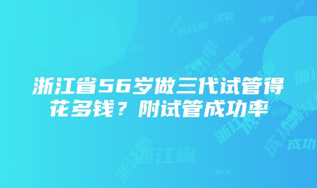 浙江省56岁做三代试管得花多钱？附试管成功率