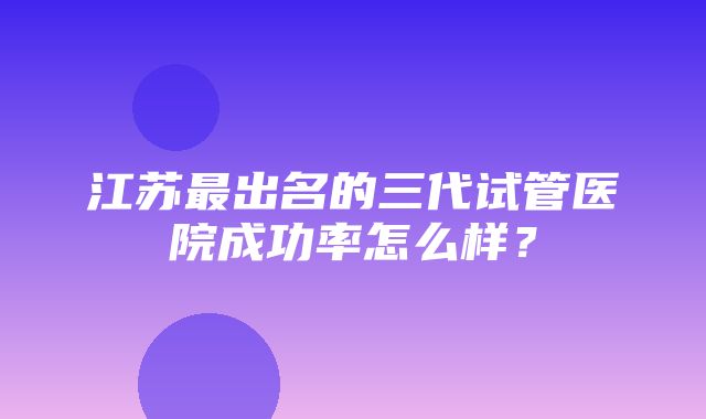 江苏最出名的三代试管医院成功率怎么样？