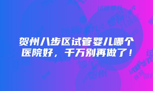 贺州八步区试管婴儿哪个医院好，千万别再做了！