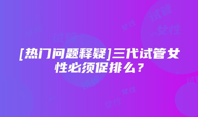 [热门问题释疑]三代试管女性必须促排么？