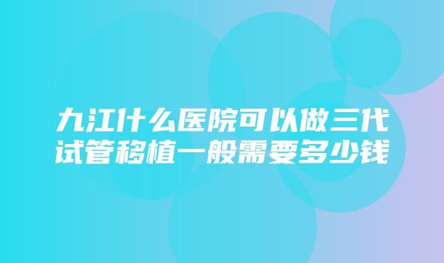 九江什么医院可以做三代试管移植一般需要多少钱