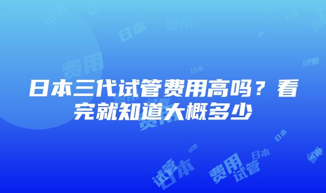 日本三代试管费用高吗？看完就知道大概多少