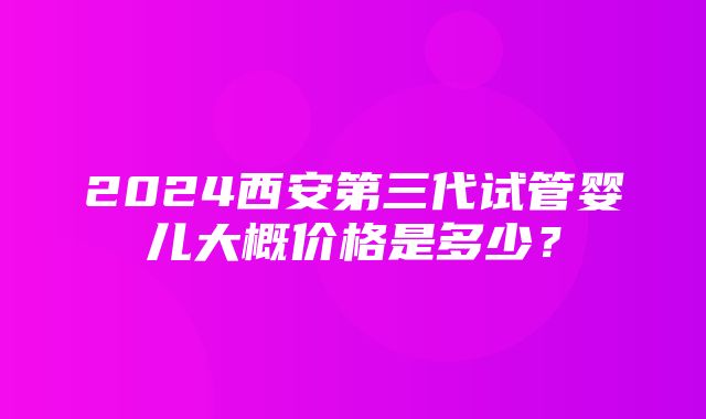 2024西安第三代试管婴儿大概价格是多少？