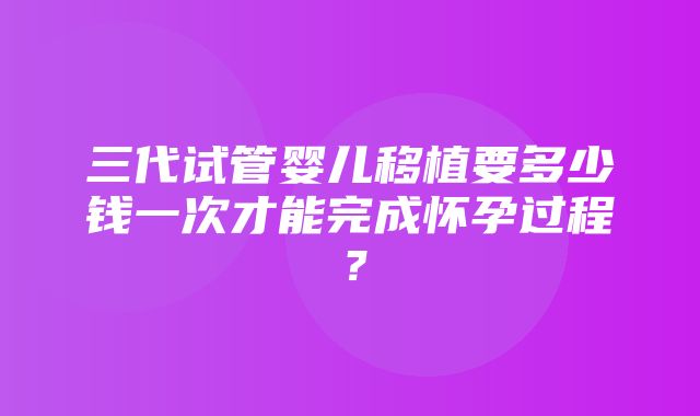 三代试管婴儿移植要多少钱一次才能完成怀孕过程？