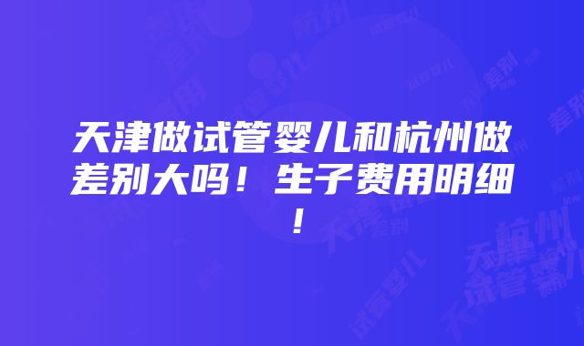 天津做试管婴儿和杭州做差别大吗！生子费用明细！