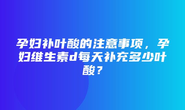 孕妇补叶酸的注意事项，孕妇维生素d每天补充多少叶酸？