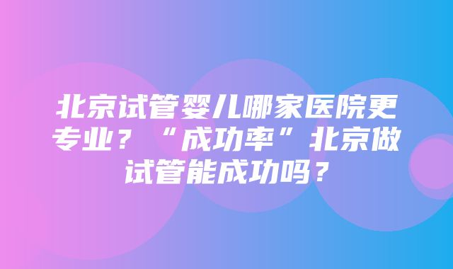 北京试管婴儿哪家医院更专业？“成功率”北京做试管能成功吗？