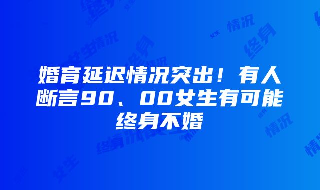 婚育延迟情况突出！有人断言90、00女生有可能终身不婚