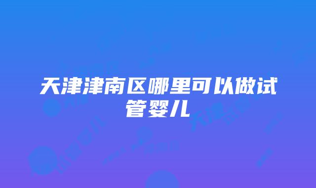 天津津南区哪里可以做试管婴儿