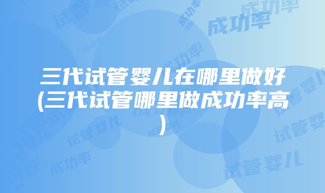 三代试管婴儿在哪里做好(三代试管哪里做成功率高)