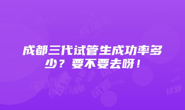 成都三代试管生成功率多少？要不要去呀！