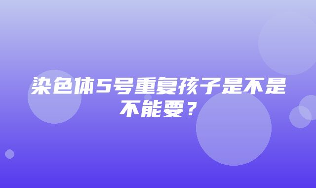 染色体5号重复孩子是不是不能要？