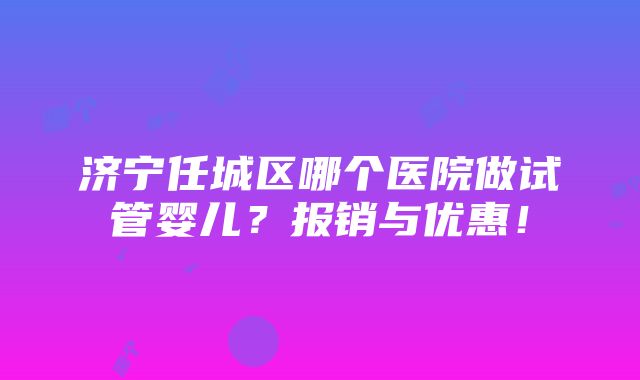 济宁任城区哪个医院做试管婴儿？报销与优惠！