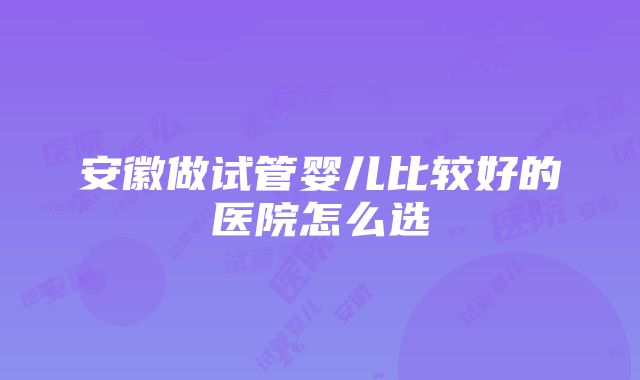 安徽做试管婴儿比较好的医院怎么选