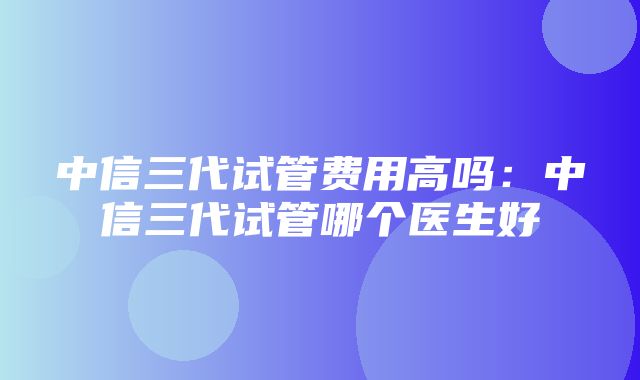 中信三代试管费用高吗：中信三代试管哪个医生好