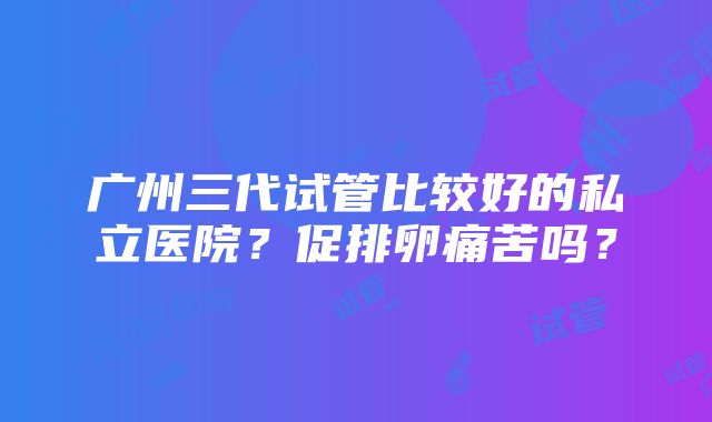 广州三代试管比较好的私立医院？促排卵痛苦吗？