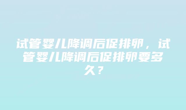 试管婴儿降调后促排卵，试管婴儿降调后促排卵要多久？