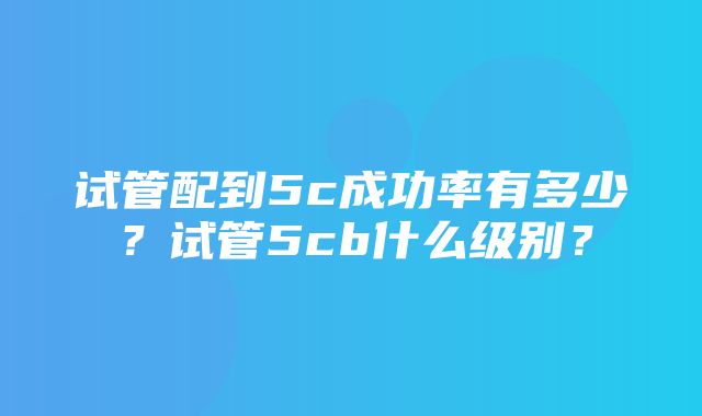 试管配到5c成功率有多少？试管5cb什么级别？