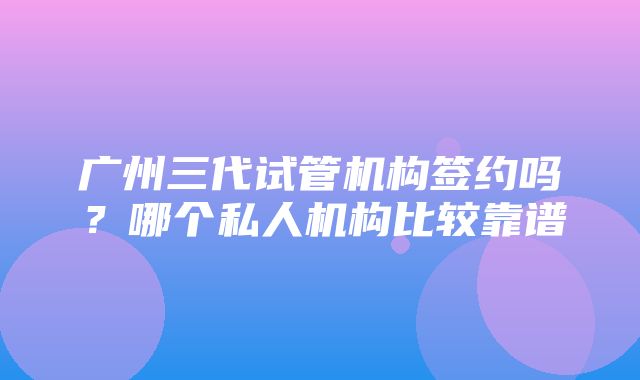 广州三代试管机构签约吗？哪个私人机构比较靠谱