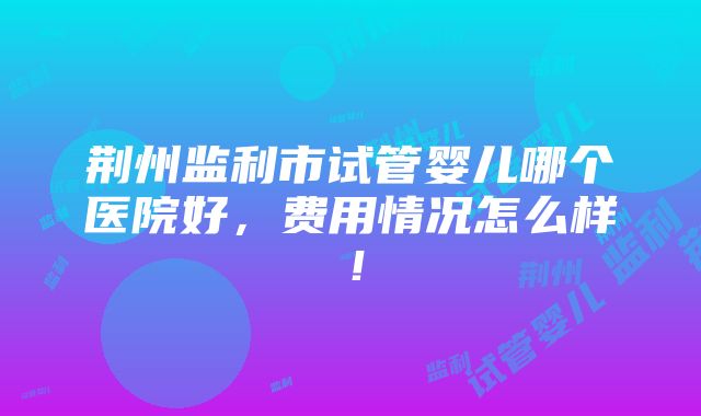 荆州监利市试管婴儿哪个医院好，费用情况怎么样！