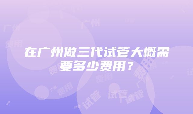 在广州做三代试管大概需要多少费用？