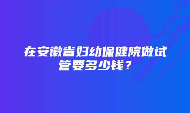 在安徽省妇幼保健院做试管要多少钱？