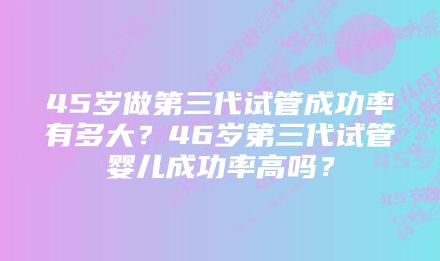 45岁做第三代试管成功率有多大？46岁第三代试管婴儿成功率高吗？