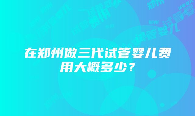 在郑州做三代试管婴儿费用大概多少？