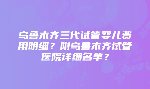 乌鲁木齐三代试管婴儿费用明细？附乌鲁木齐试管医院详细名单？