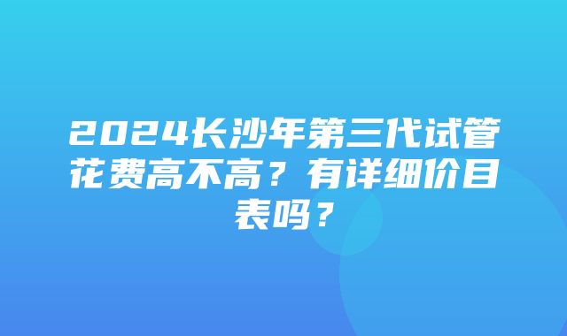 2024长沙年第三代试管花费高不高？有详细价目表吗？