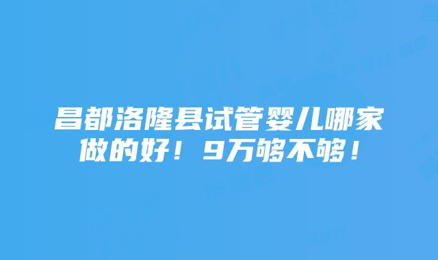 昌都洛隆县试管婴儿哪家做的好！9万够不够！