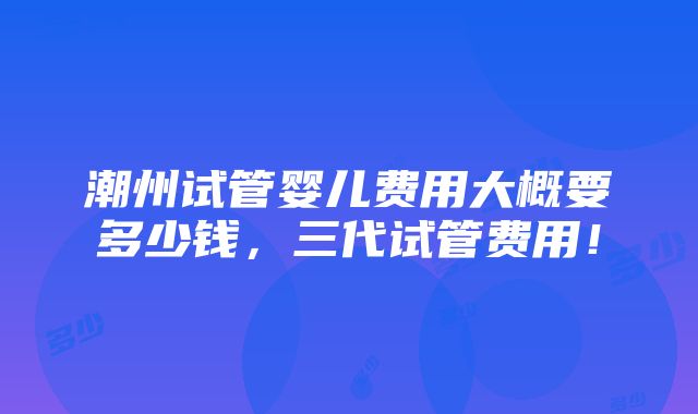 潮州试管婴儿费用大概要多少钱，三代试管费用！