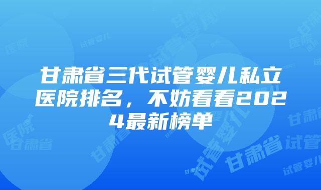 甘肃省三代试管婴儿私立医院排名，不妨看看2024最新榜单