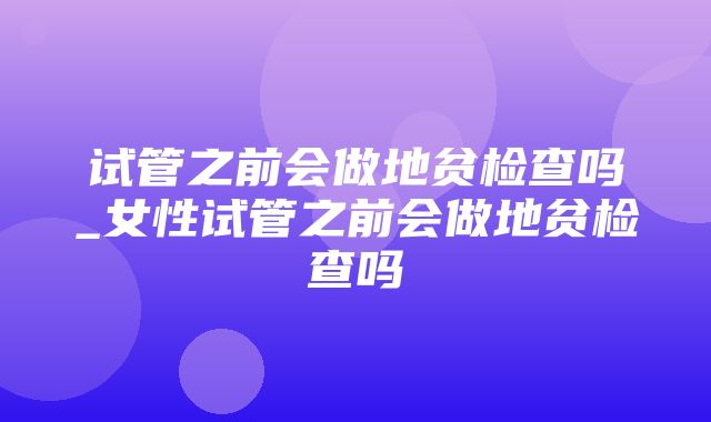 试管之前会做地贫检查吗_女性试管之前会做地贫检查吗