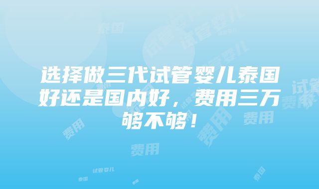 选择做三代试管婴儿泰国好还是国内好，费用三万够不够！