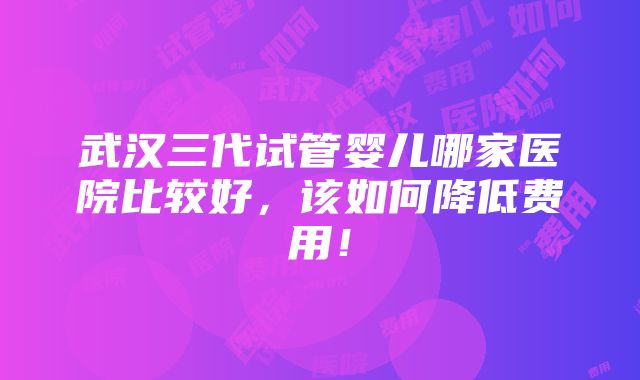 武汉三代试管婴儿哪家医院比较好，该如何降低费用！