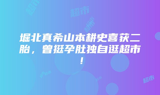 堀北真希山本耕史喜获二胎，曾挺孕肚独自逛超市！