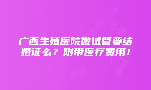 广西生殖医院做试管要结婚证么？附带医疗费用！