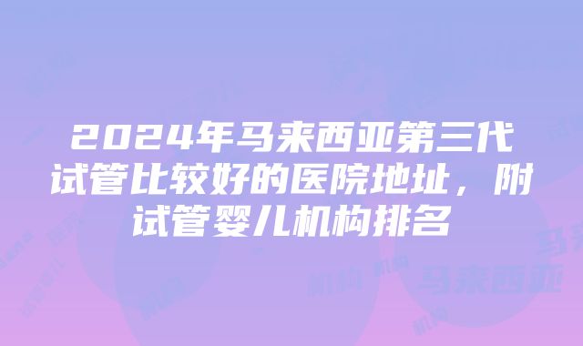 2024年马来西亚第三代试管比较好的医院地址，附试管婴儿机构排名