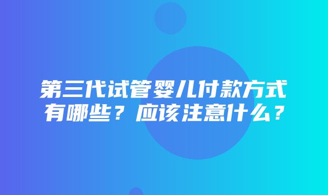 第三代试管婴儿付款方式有哪些？应该注意什么？