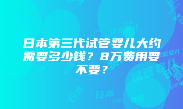 日本第三代试管婴儿大约需要多少钱？8万费用要不要？